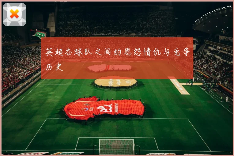 英超各球队之间的恩怨情仇与竞争历史